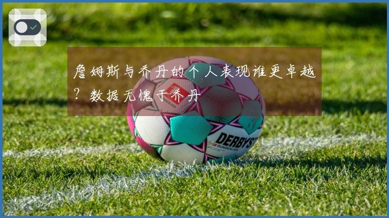 詹姆斯与乔丹的个人表现谁更卓越？数据无愧于乔丹