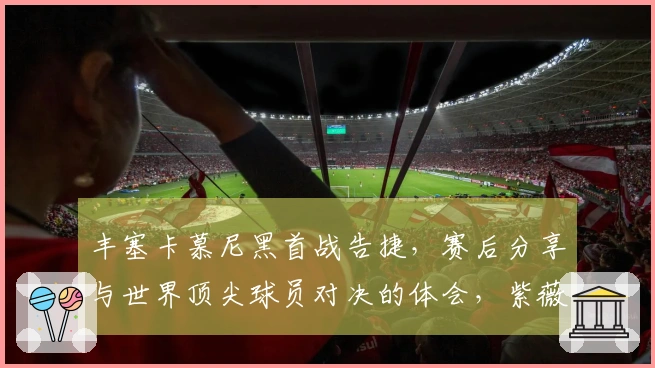 丰塞卡慕尼黑首战告捷，赛后分享与世界顶尖球员对决的体会，紫薇险胜晋级