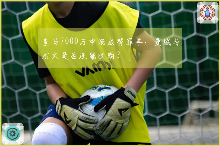 皇马7000万中场成替罪羊,曼城与尤文是否还能收购?