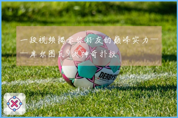 一段视频揭示你好友的巅峰实力——库尔图瓦9次神奇扑救