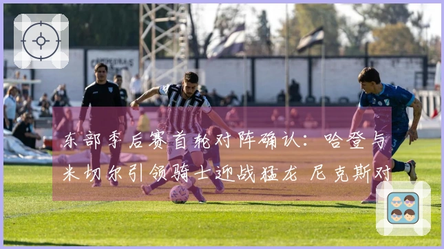 东部季后赛首轮对阵确认：哈登与米切尔引领骑士迎战猛龙 尼克斯对抗老鹰