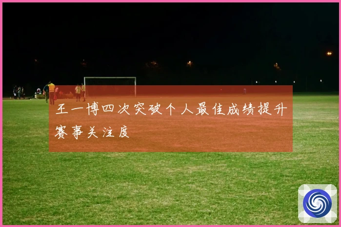 王一博四次突破个人最佳成绩提升赛事关注度