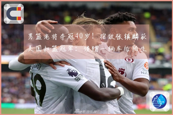 男篮老将夺冠40岁！宿敌张镇麟获美国扣篮冠军：馈赠一辆车给陌生人