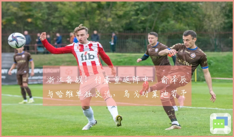 浙江备战！付豪重返阵中，俞泽辰与哈维单独交流，乌戈对莱迪寄予厚望再现辉煌