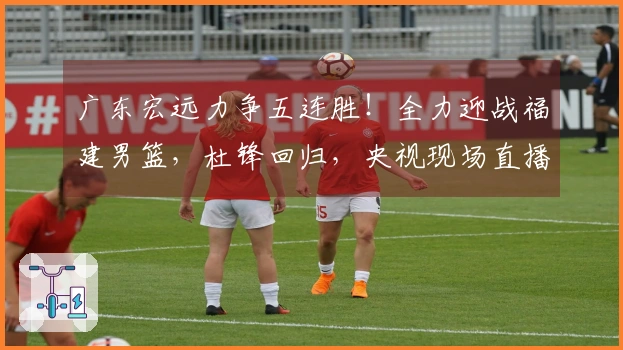 广东宏远力争五连胜！全力迎战福建男篮，杜锋回归，央视现场直播