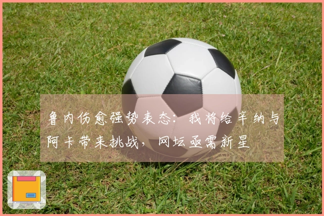 鲁内伤愈强势表态：我将给辛纳与阿卡带来挑战，网坛亟需新星
