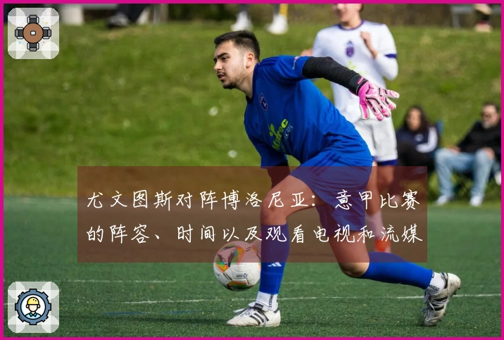 尤文图斯对阵博洛尼亚：意甲比赛的阵容、时间以及观看电视和流媒体的方式