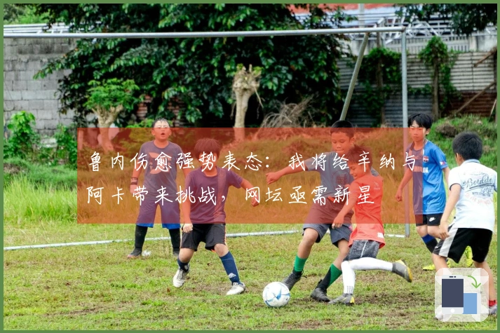 鲁内伤愈强势表态：我将给辛纳与阿卡带来挑战，网坛亟需新星