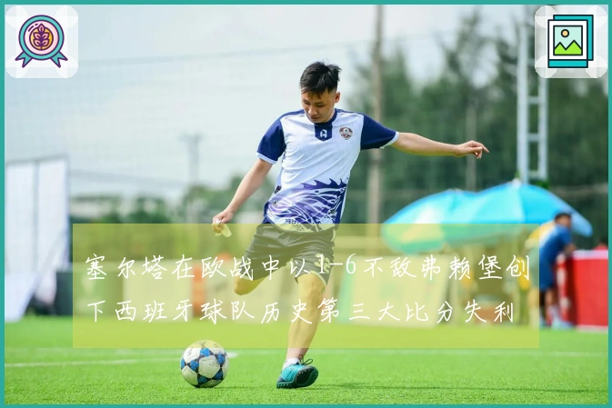 塞尔塔在欧战中以1-6不敌弗赖堡创下西班牙球队历史第三大比分失利