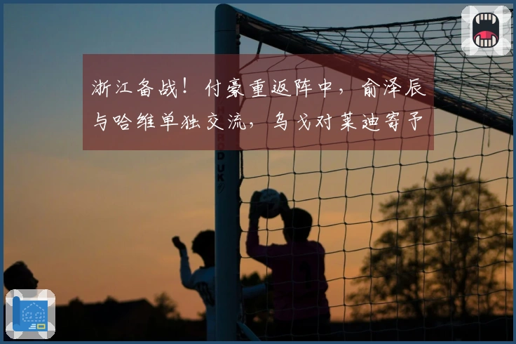 浙江备战！付豪重返阵中，俞泽辰与哈维单独交流，乌戈对莱迪寄予厚望再现辉煌