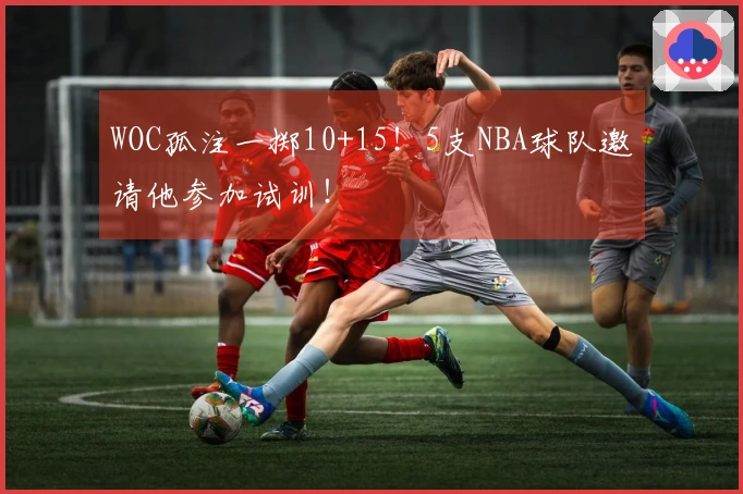 WOC孤注一掷10+15！5支NBA球队邀请他参加试训！