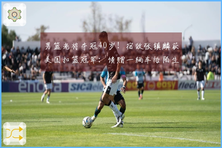男篮老将夺冠40岁！宿敌张镇麟获美国扣篮冠军：馈赠一辆车给陌生人
