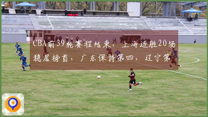 CBA前39轮赛程结束，上海连胜20场稳居榜首，广东保持第四，辽宁第九山西排第十