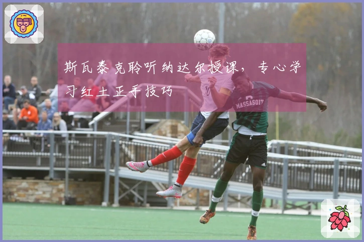 斯瓦泰克聆听纳达尔授课，专心学习红土正手技巧