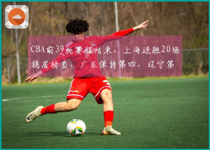 CBA前39轮赛程结束，上海连胜20场稳居榜首，广东保持第四，辽宁第九山西排第十
