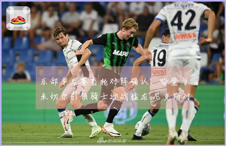 东部季后赛首轮对阵确认：哈登与米切尔引领骑士迎战猛龙 尼克斯对抗老鹰