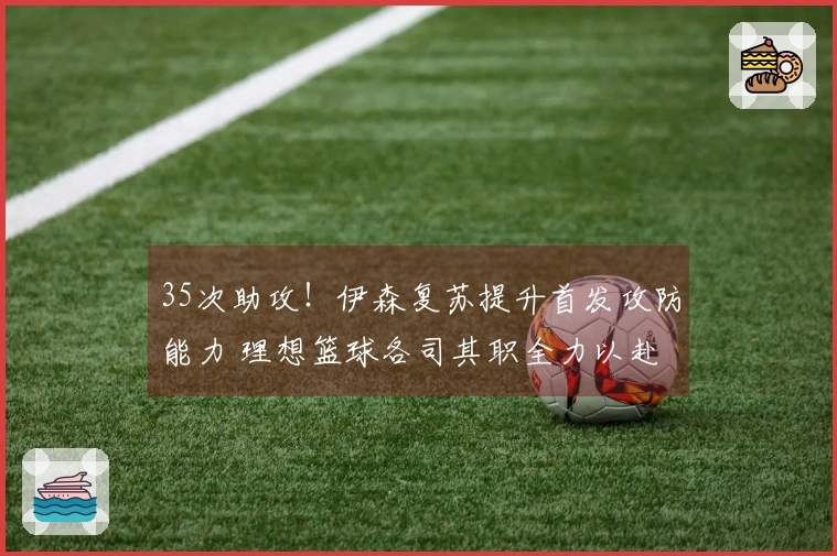 35次助攻！伊森复苏提升首发攻防能力 理想篮球各司其职全力以赴