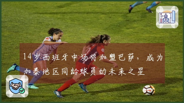 14岁西班牙中场将加盟巴萨，成为加泰地区同龄球员的未来之星